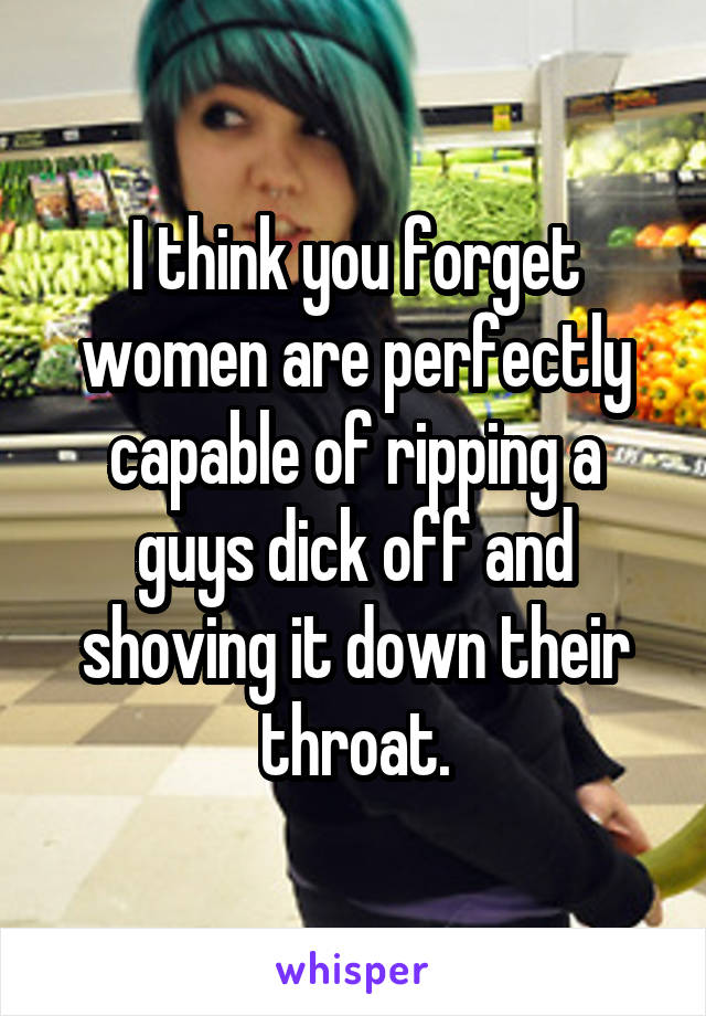 I think you forget women are perfectly capable of ripping a guys dick off and shoving it down their throat.