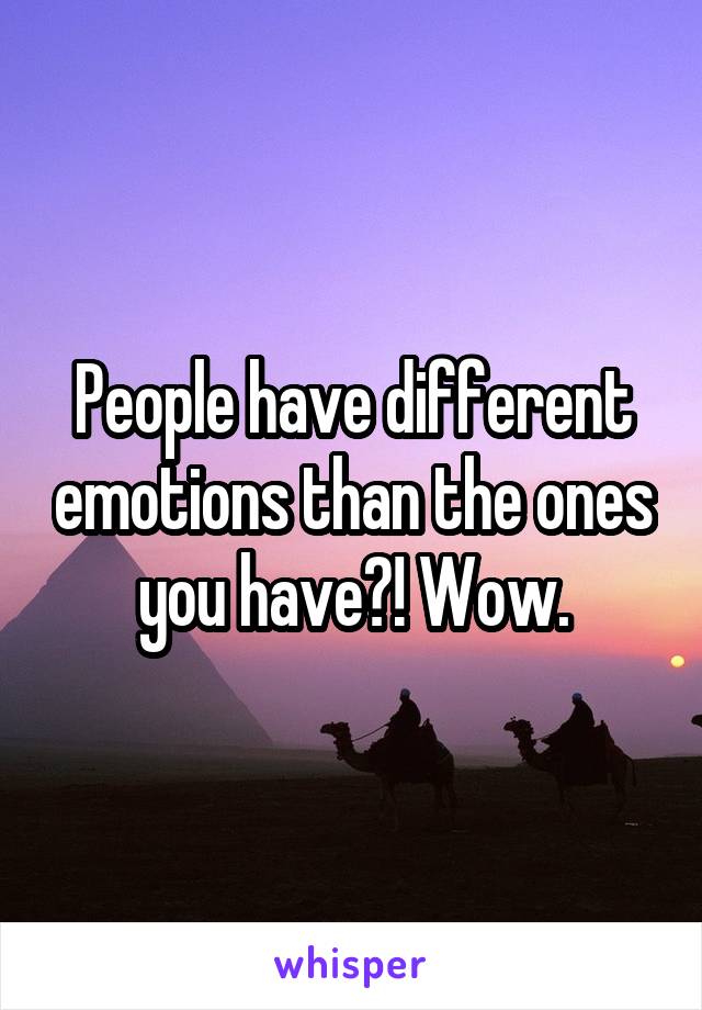 People have different emotions than the ones you have?! Wow.