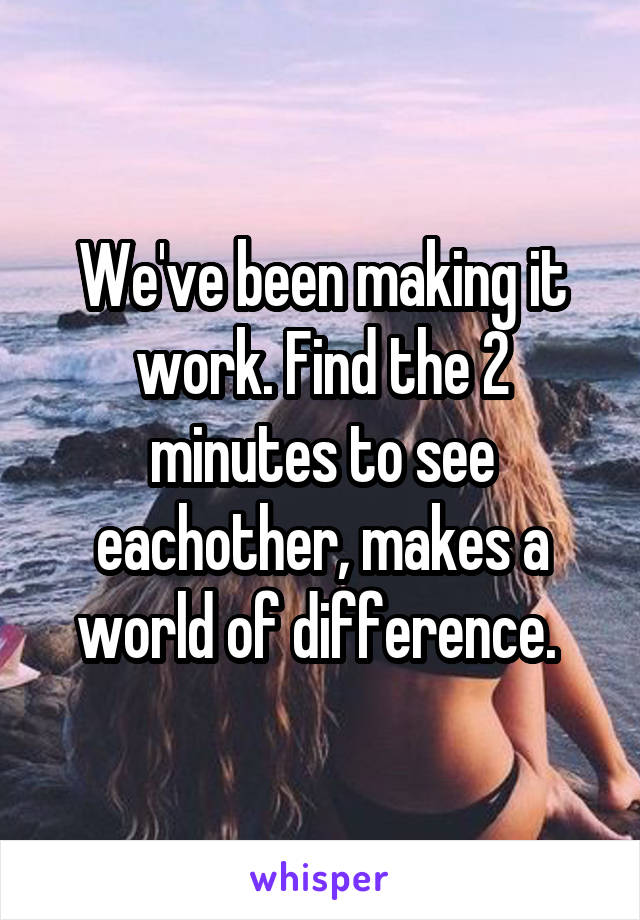 We've been making it work. Find the 2 minutes to see eachother, makes a world of difference. 
