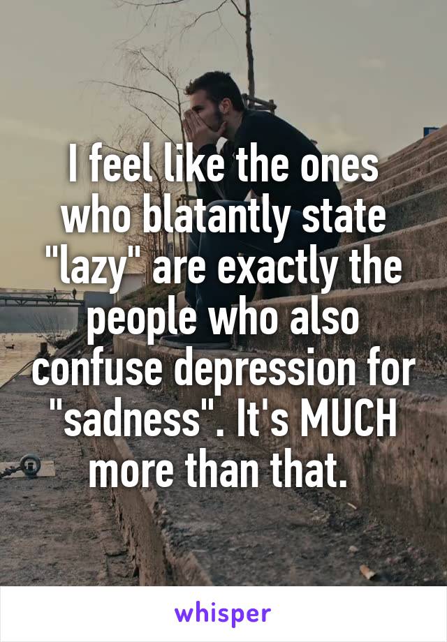 I feel like the ones who blatantly state "lazy" are exactly the people who also confuse depression for "sadness". It's MUCH more than that. 