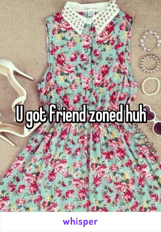 U got friend zoned huh