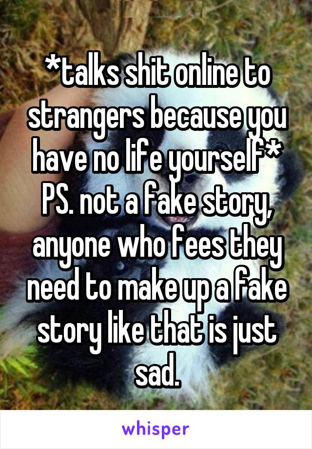 *talks shit online to strangers because you have no life yourself* PS. not a fake story, anyone who fees they need to make up a fake story like that is just sad.