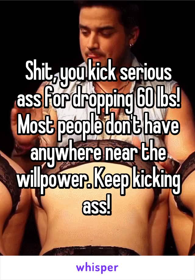 Shit, you kick serious ass for dropping 60 lbs! Most people don't have anywhere near the willpower. Keep kicking ass! 