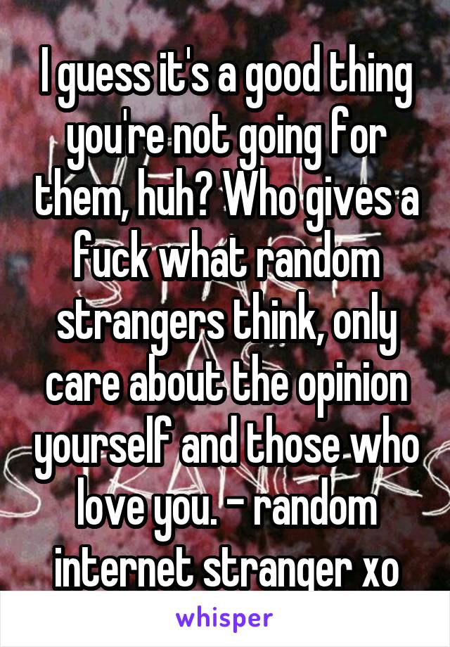 I guess it's a good thing you're not going for them, huh? Who gives a fuck what random strangers think, only care about the opinion yourself and those who love you. - random internet stranger xo
