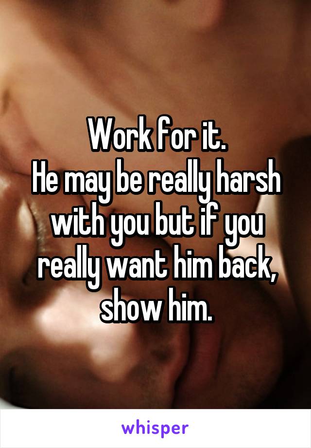 Work for it.
He may be really harsh with you but if you really want him back, show him.
