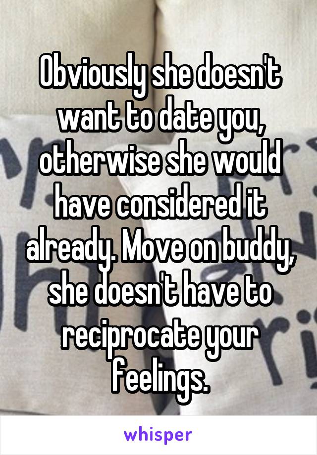 Obviously she doesn't want to date you, otherwise she would have considered it already. Move on buddy, she doesn't have to reciprocate your feelings.