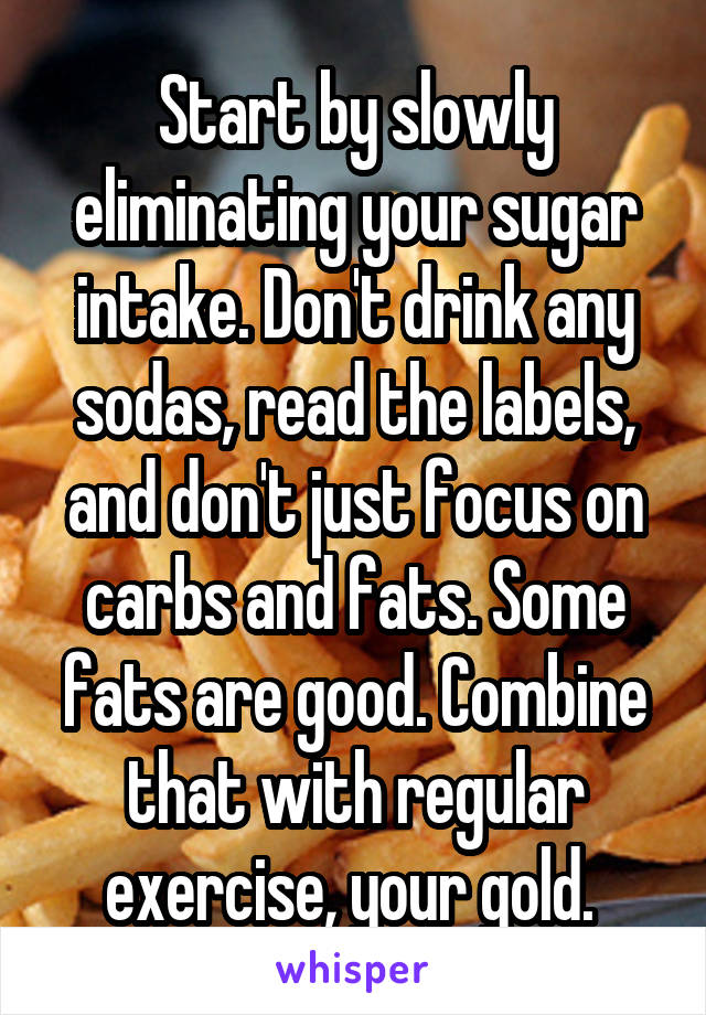 Start by slowly eliminating your sugar intake. Don't drink any sodas, read the labels, and don't just focus on carbs and fats. Some fats are good. Combine that with regular exercise, your gold. 