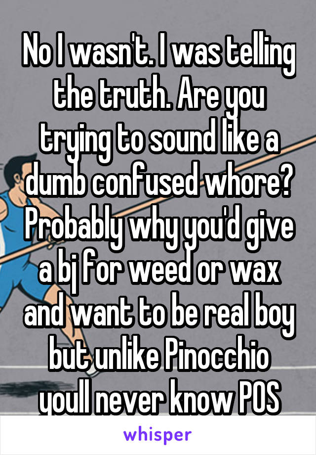 No I wasn't. I was telling the truth. Are you trying to sound like a dumb confused whore? Probably why you'd give a bj for weed or wax and want to be real boy but unlike Pinocchio youll never know POS