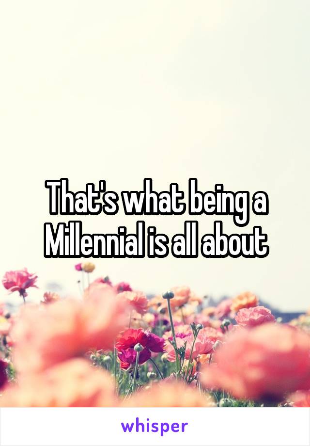 That's what being a Millennial is all about