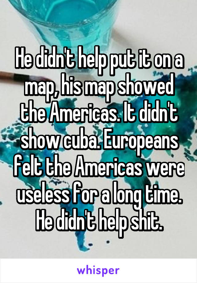 He didn't help put it on a map, his map showed the Americas. It didn't show cuba. Europeans felt the Americas were useless for a long time. He didn't help shit.