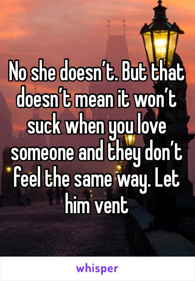 No she doesn’t. But that doesn’t mean it won’t suck when you love someone and they don’t feel the same way. Let him vent