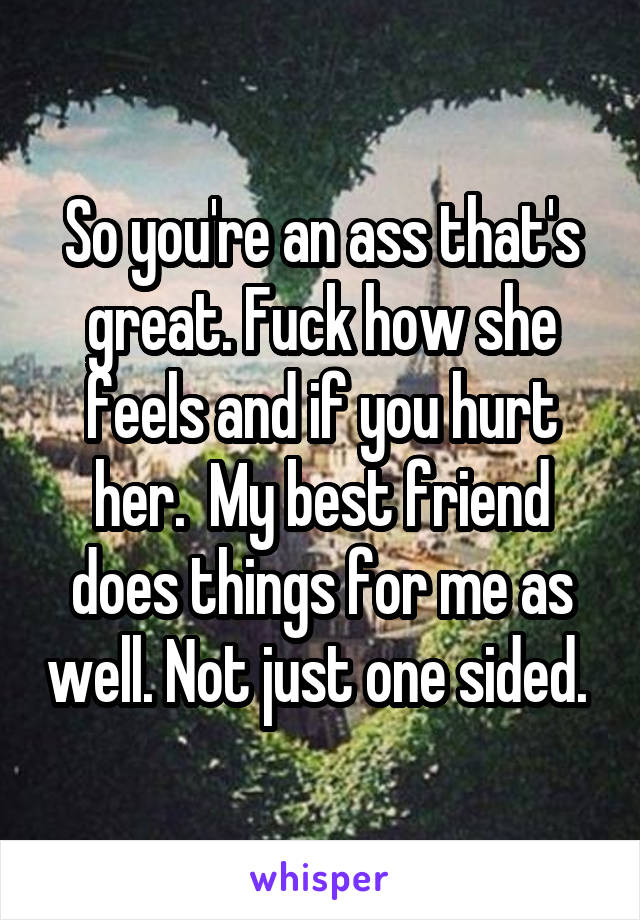 So you're an ass that's great. Fuck how she feels and if you hurt her.  My best friend does things for me as well. Not just one sided. 