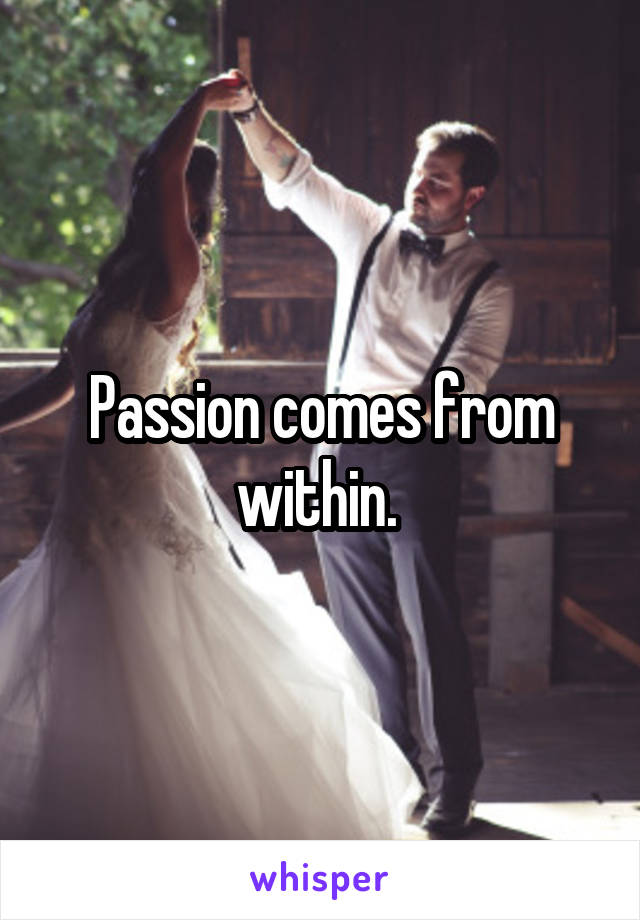 Passion comes from within. 