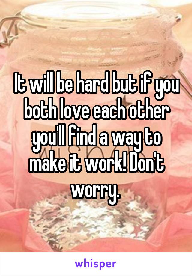 It will be hard but if you both love each other you'll find a way to make it work! Don't worry. 