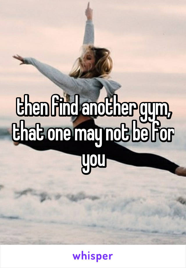 then find another gym, that one may not be for you