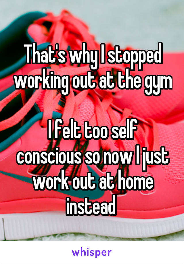 That's why I stopped working out at the gym

I felt too self conscious so now I just work out at home instead 