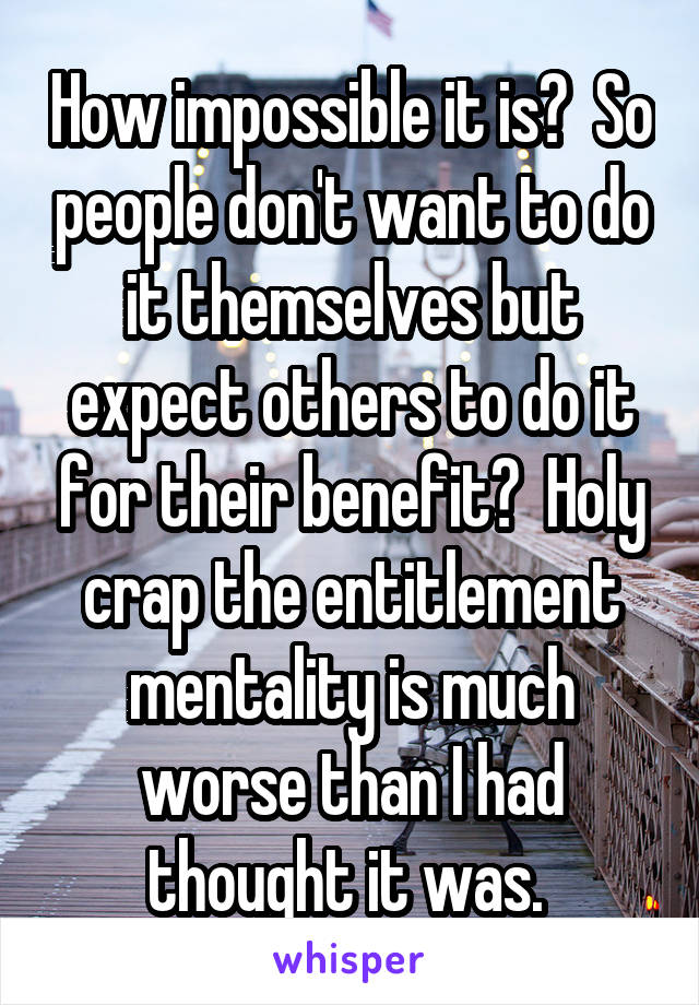 How impossible it is?  So people don't want to do it themselves but expect others to do it for their benefit?  Holy crap the entitlement mentality is much worse than I had thought it was. 