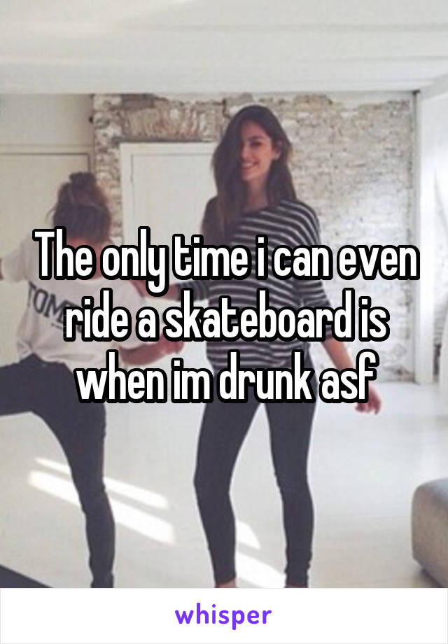 The only time i can even ride a skateboard is when im drunk asf