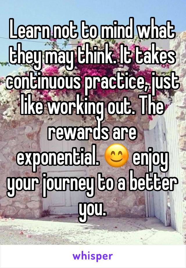 Learn not to mind what they may think. It takes continuous practice, just like working out. The rewards are exponential. 😊 enjoy your journey to a better you.