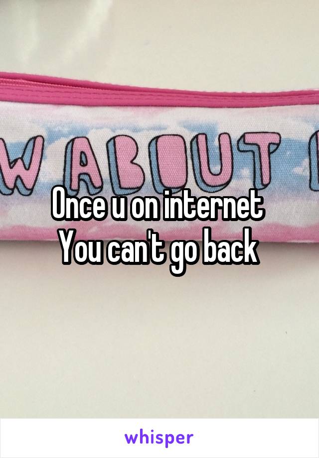 Once u on internet 
You can't go back 