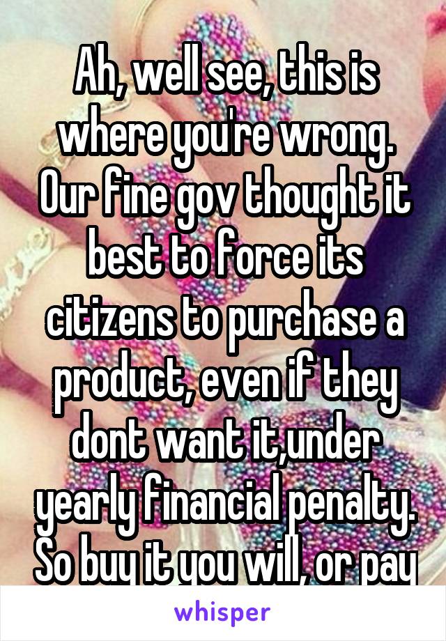 Ah, well see, this is where you're wrong. Our fine gov thought it best to force its citizens to purchase a product, even if they dont want it,under yearly financial penalty. So buy it you will, or pay
