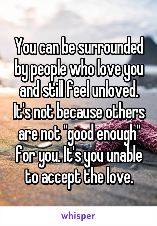 You can be surrounded by people who love you and still feel unloved. It's not because others are not "good enough" for you. It's you unable to accept the love.