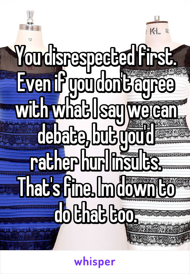 You disrespected first. Even if you don't agree with what I say we can debate, but you'd rather hurl insults. That's fine. Im down to do that too.