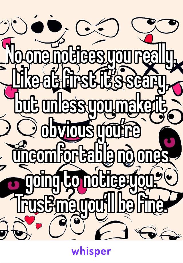 No one notices you really. Like at first it’s scary, but unless you make it obvious you’re uncomfortable no ones going to notice you. Trust me you’ll be fine. 