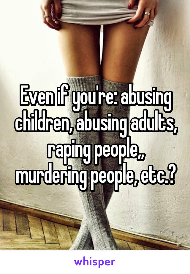 Even if you're: abusing children, abusing adults, raping people,, murdering people, etc.?