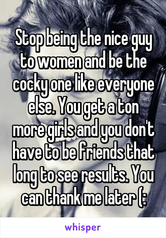 Stop being the nice guy to women and be the cocky one like everyone else. You get a ton more girls and you don't have to be friends that long to see results. You can thank me later (: