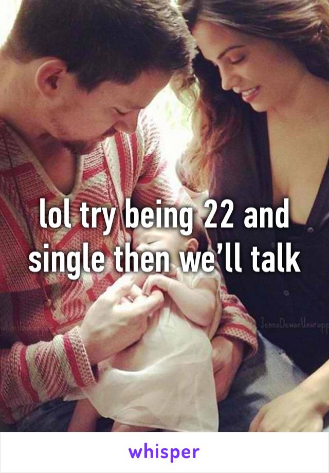 lol try being 22 and single then we’ll talk