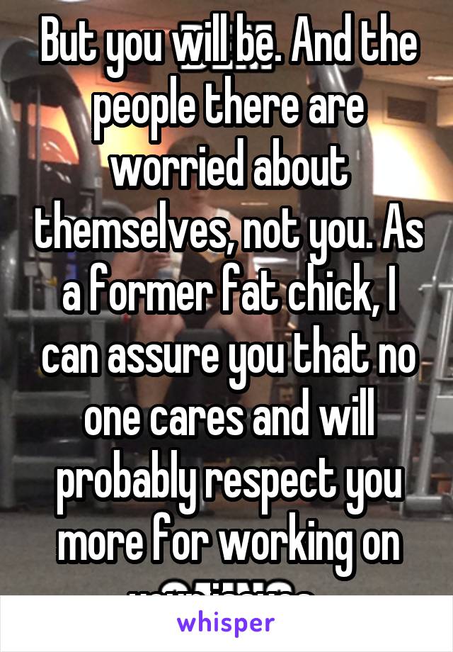 But you will be. And the people there are worried about themselves, not you. As a former fat chick, I can assure you that no one cares and will probably respect you more for working on your issues. 