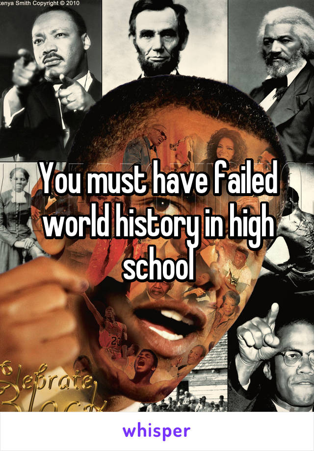 You must have failed world history in high school