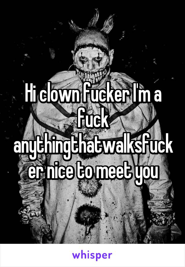 Hi clown fucker I'm a fuck anythingthatwalksfucker nice to meet you