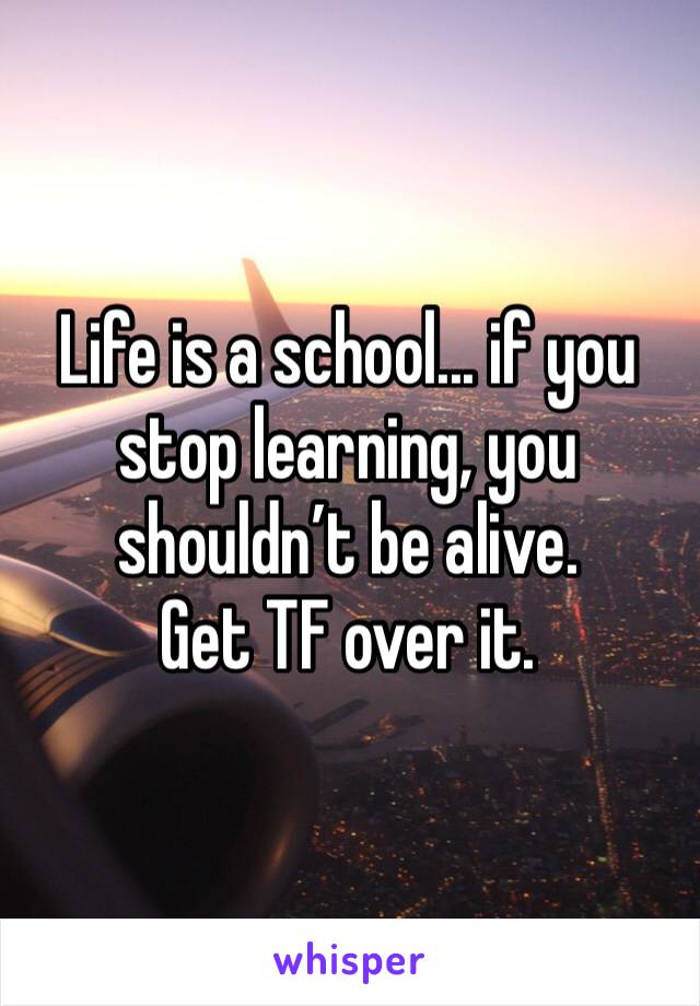 Life is a school... if you stop learning, you shouldn’t be alive.
Get TF over it.
