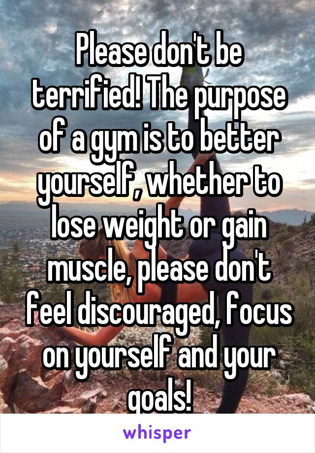 Please don't be terrified! The purpose of a gym is to better yourself, whether to lose weight or gain muscle, please don't feel discouraged, focus on yourself and your goals!