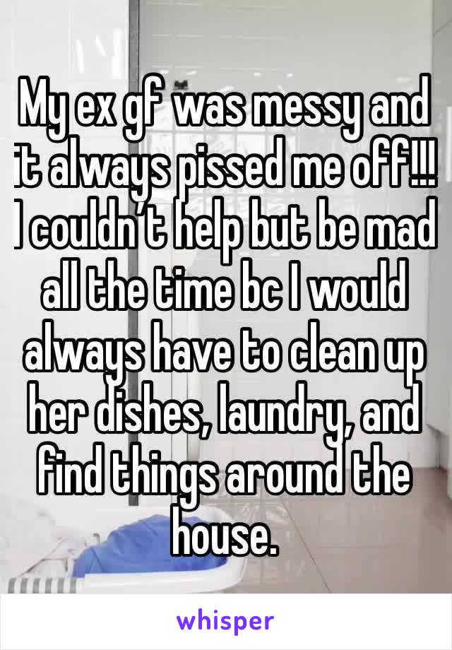 My ex gf was messy and it always pissed me off!!! I couldn’t help but be mad all the time bc I would always have to clean up her dishes, laundry, and find things around the house. 