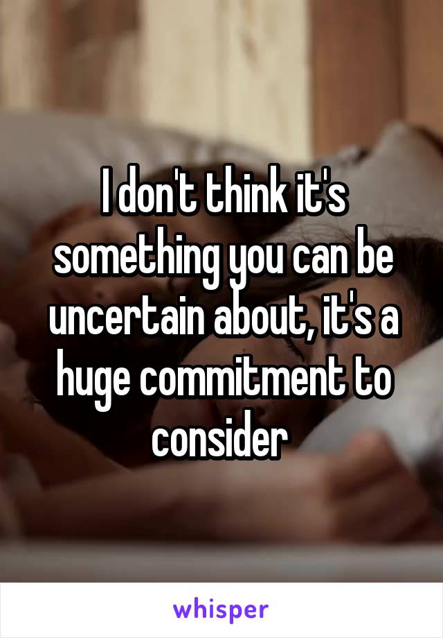 I don't think it's something you can be uncertain about, it's a huge commitment to consider 
