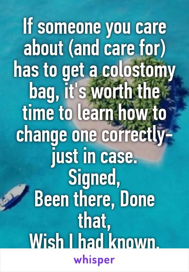 If someone you care about (and care for) has to get a colostomy bag, it's worth the time to learn how to change one correctly-
just in case.
Signed,
Been there, Done that,
Wish I had known.