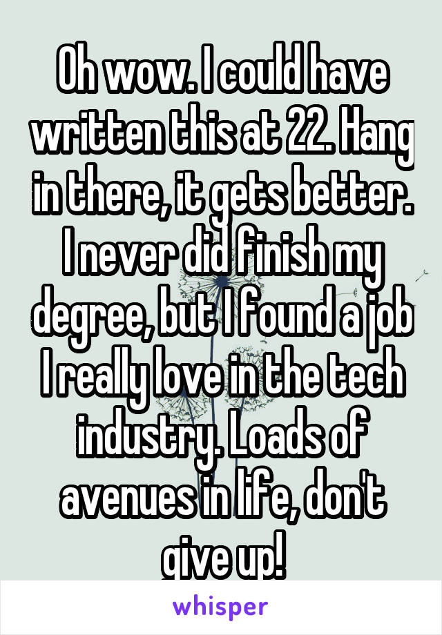 Oh wow. I could have written this at 22. Hang in there, it gets better. I never did finish my degree, but I found a job I really love in the tech industry. Loads of avenues in life, don't give up!