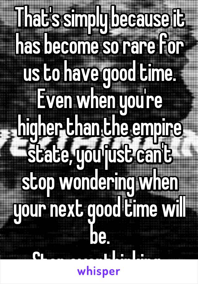 That's simply because it has become so rare for us to have good time. Even when you're higher than the empire state, you just can't stop wondering when your next good time will be.
Stop overthinking. 