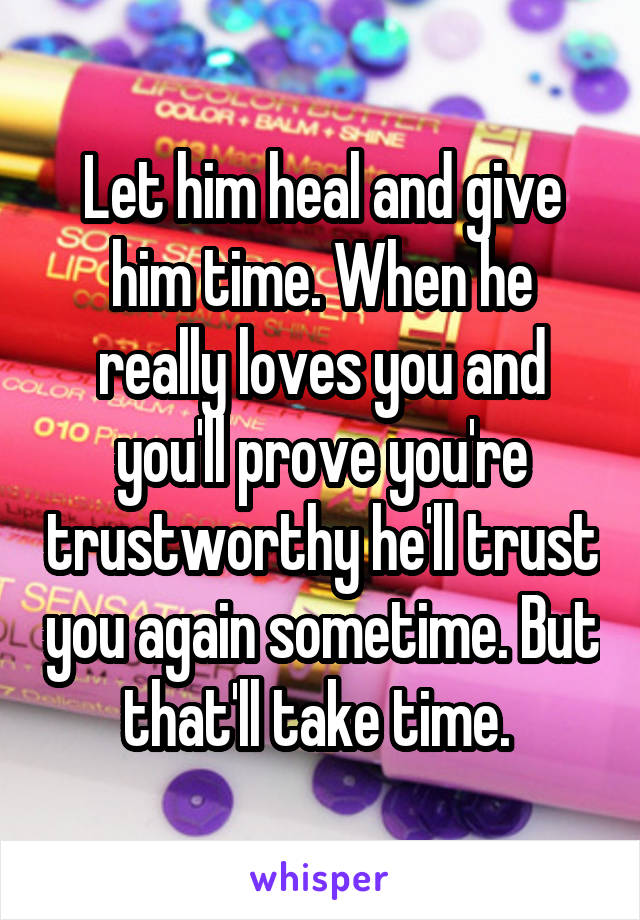Let him heal and give him time. When he really loves you and you'll prove you're trustworthy he'll trust you again sometime. But that'll take time. 