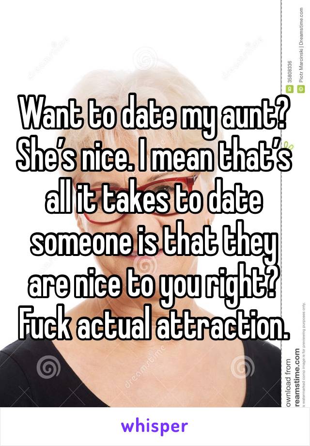 Want to date my aunt? She’s nice. I mean that’s all it takes to date someone is that they are nice to you right? Fuck actual attraction. 