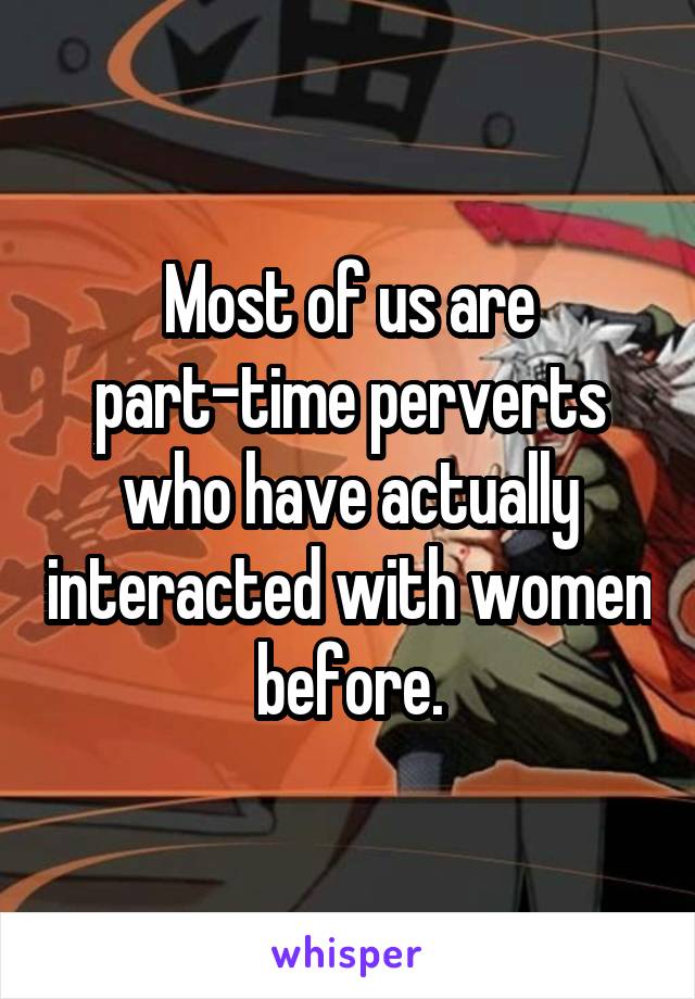 Most of us are part-time perverts who have actually interacted with women before.