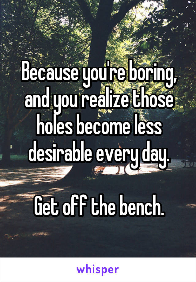 Because you're boring, and you realize those holes become less desirable every day.

Get off the bench.
