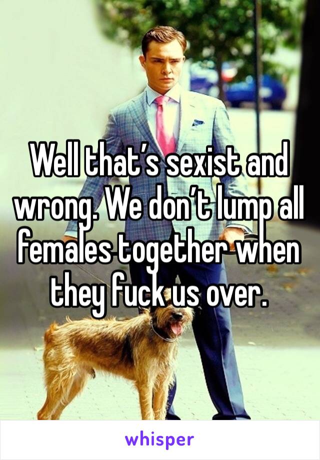 Well that’s sexist and wrong. We don’t lump all females together when they fuck us over. 