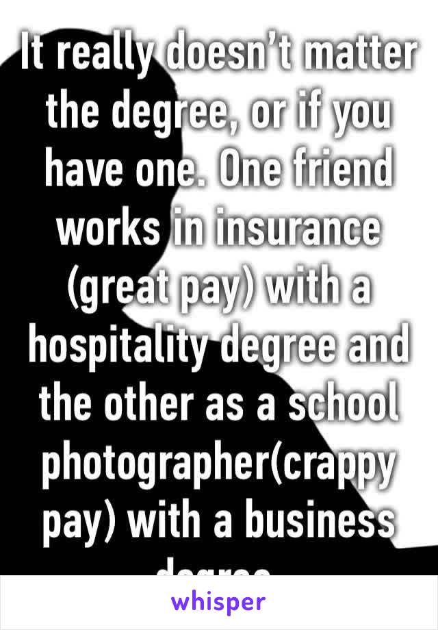 It really doesn’t matter the degree, or if you have one. One friend works in insurance (great pay) with a hospitality degree and the other as a school photographer(crappy pay) with a business degree. 