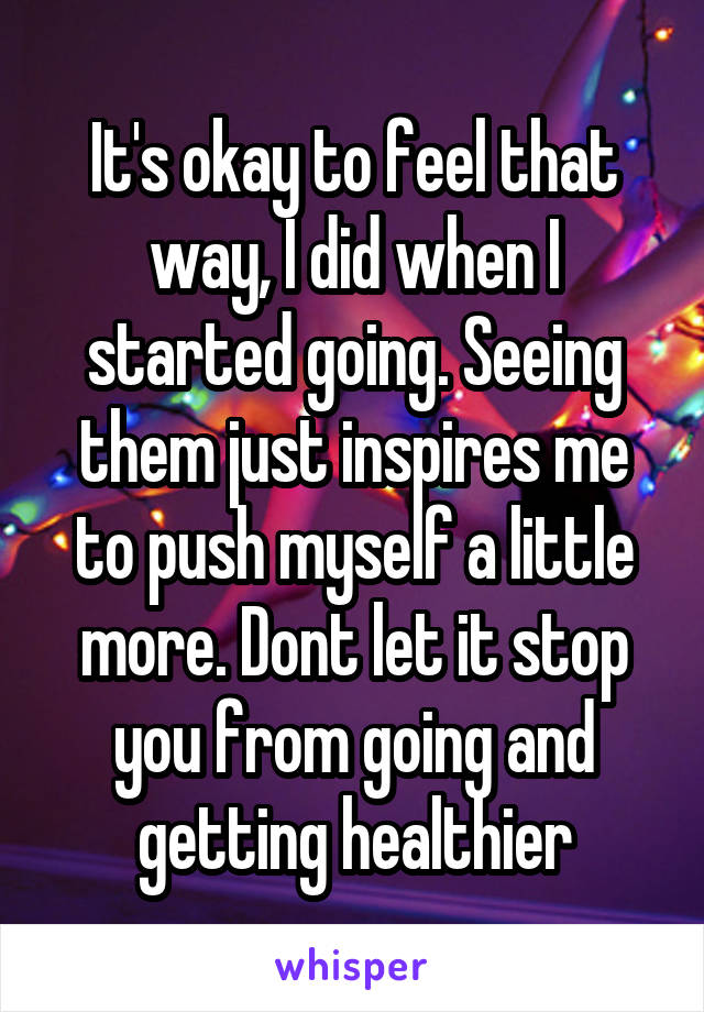 It's okay to feel that way, I did when I started going. Seeing them just inspires me to push myself a little more. Dont let it stop you from going and getting healthier