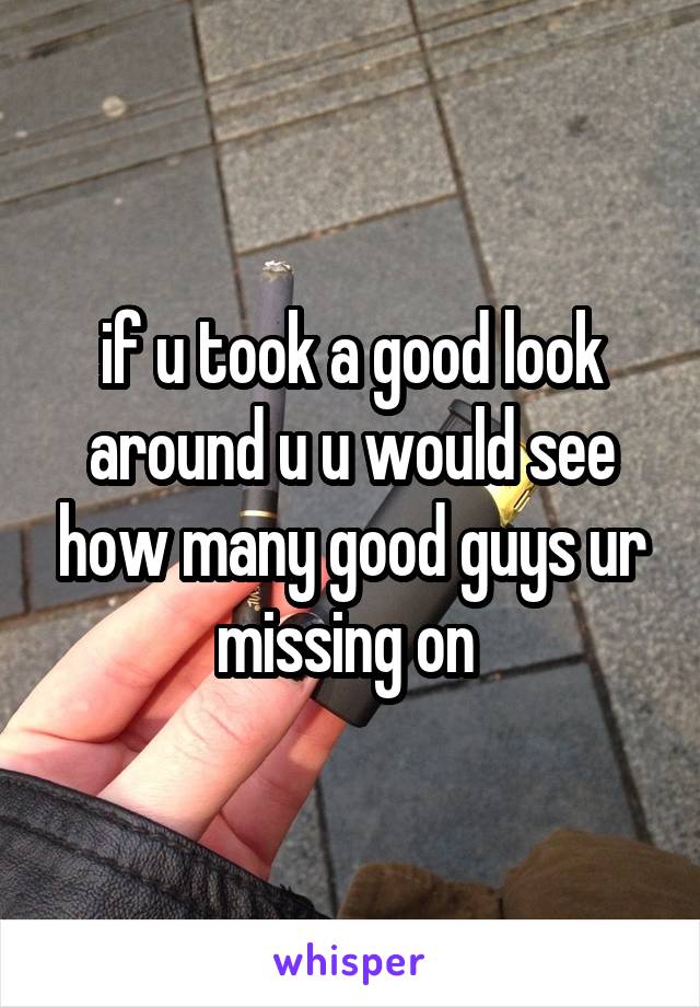 if u took a good look around u u would see how many good guys ur missing on 