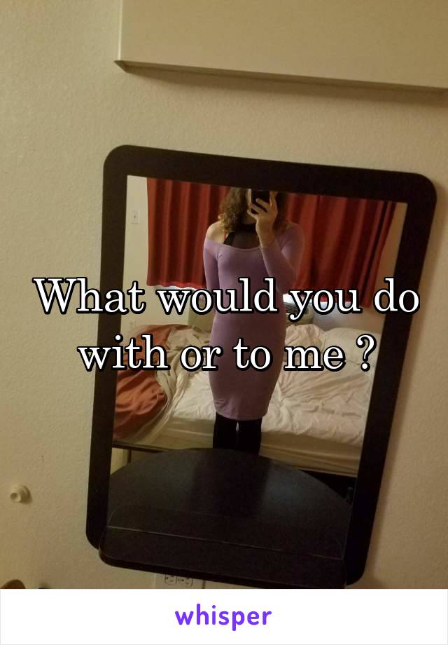What would you do with or to me ?